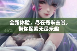 全新体验，尽在奇米去啦，带你探索无尽乐趣