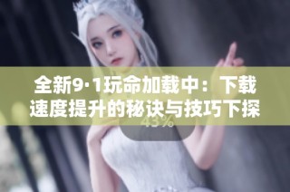 全新9·1玩命加载中：下载速度提升的秘诀与技巧下探