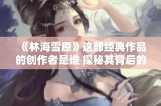 《林海雪原》这部经典作品的创作者是谁 探秘其背后的作者故事