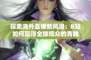 探索海外直播新风潮：B站如何赢得全球观众的青睐