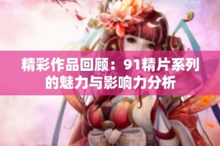 精彩作品回顾：91精片系列的魅力与影响力分析