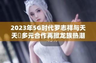 2023年5G时代罗志祥与天天奭多元合作再掀龙族热潮