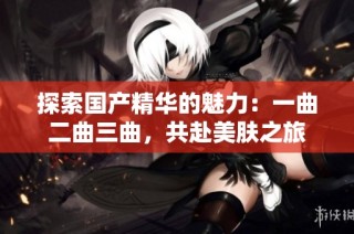探索国产精华的魅力：一曲二曲三曲，共赴美肤之旅