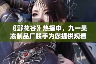 《野花谷》热播中，九一果冻制品厂联手为您提供观看攻略