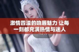 激情四溢的吻唇魅力 让每一刻都充满热情与迷人