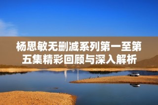 杨思敏无删减系列第一至第五集精彩回顾与深入解析