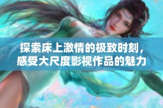 探索床上激情的极致时刻，感受大尺度影视作品的魅力与冲击