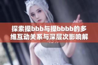 探索搡bbb与搡bbbb的多维互动关系与深层次影响解析