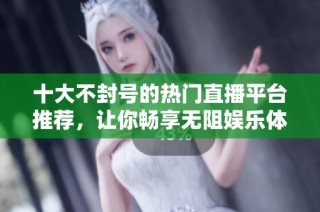 十大不封号的热门直播平台推荐，让你畅享无阻娱乐体验