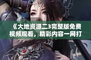 《大地资源二3完整版免费视频观看，精彩内容一网打尽》