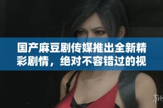国产麻豆剧传媒推出全新精彩剧情，绝对不容错过的视听盛宴