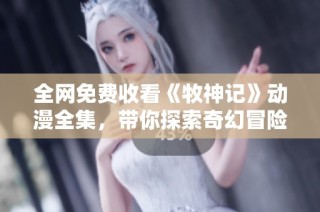 全网免费收看《牧神记》动漫全集，带你探索奇幻冒险世界