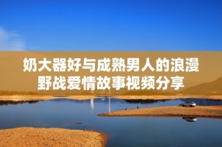 奶大器好与成熟男人的浪漫野战爱情故事视频分享