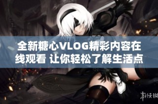 全新糖心VLOG精彩内容在线观看 让你轻松了解生活点滴