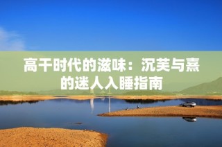高干时代的滋味：沉芙与熹的迷人入睡指南