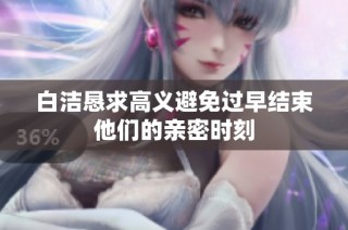 白洁恳求高义避免过早结束他们的亲密时刻