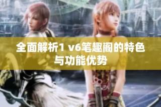 全面解析1 v6笔趣阁的特色与功能优势
