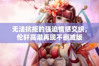 无法抗拒的强迫情感交织，伦轩高潮再现不删减版