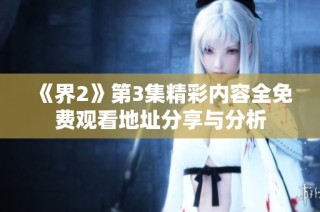 《界2》第3集精彩内容全免费观看地址分享与分析