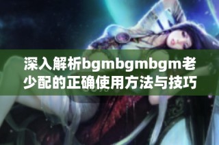 深入解析bgmbgmbgm老少配的正确使用方法与技巧