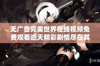 无广告完美世界在线视频免费观看遮天精彩剧情尽在其中