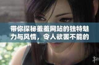 带你探秘羞羞网站的独特魅力与风情，令人欲罢不能的体验