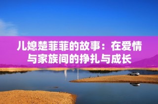 儿媳楚菲菲的故事：在爱情与家族间的挣扎与成长
