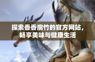 探索香香腐竹的官方网站，畅享美味与健康生活