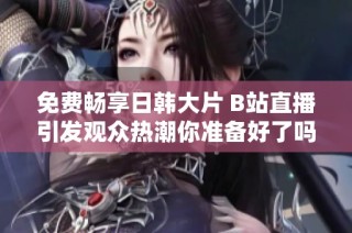 免费畅享日韩大片 B站直播引发观众热潮你准备好了吗