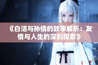 《白洁与孙倩的故事解析：友情与人生的深刻探索》