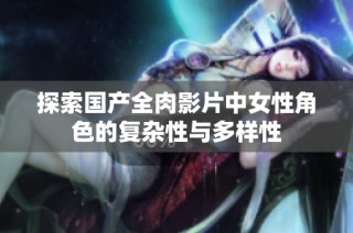 探索国产全肉影片中女性角色的复杂性与多样性