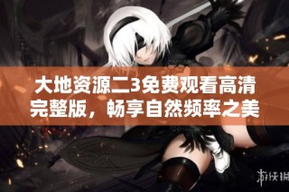 大地资源二3免费观看高清完整版，畅享自然频率之美