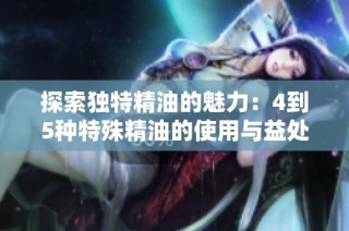 探索独特精油的魅力：4到5种特殊精油的使用与益处分析