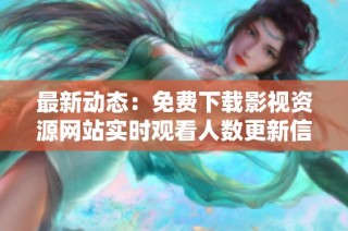 最新动态：免费下载影视资源网站实时观看人数更新信息
