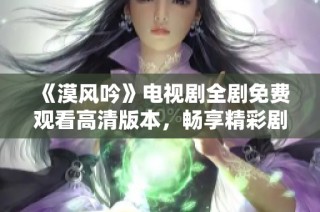 《漠风吟》电视剧全剧免费观看高清版本，畅享精彩剧情与动人情感