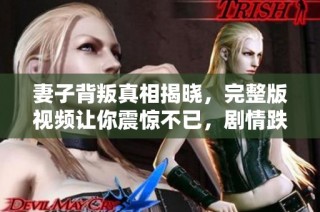 妻子背叛真相揭晓，完整版视频让你震惊不已，剧情跌宕起伏引人深思