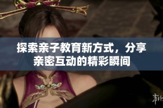 探索亲子教育新方式，分享亲密互动的精彩瞬间