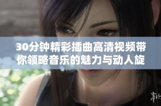 30分钟精彩插曲高清视频带你领略音乐的魅力与动人旋律