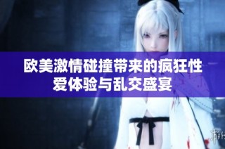 欧美激情碰撞带来的疯狂性爱体验与乱交盛宴
