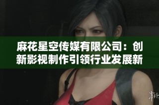 麻花星空传媒有限公司：创新影视制作引领行业发展新趋势