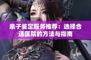 亲子鉴定服务推荐：选择合适医院的方法与指南