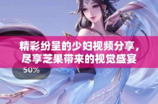 精彩纷呈的少妇视频分享，尽享芝果带来的视觉盛宴