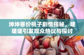 坤坤寒价桃子剧情揭秘，嗟嗟嗟引发观众热议与探讨