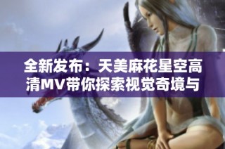 全新发布：天美麻花星空高清MV带你探索视觉奇境与音乐魅力