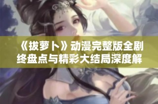 《拔萝卜》动漫完整版全剧终盘点与精彩大结局深度解析