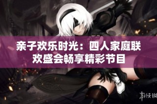 亲子欢乐时光：四人家庭联欢盛会畅享精彩节目