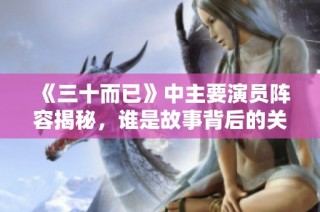 《三十而已》中主要演员阵容揭秘，谁是故事背后的关键人物