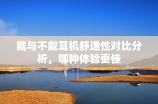 戴与不戴耳机舒适性对比分析，哪种体验更佳