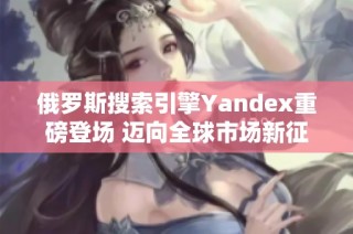 俄罗斯搜索引擎Yandex重磅登场 迈向全球市场新征程