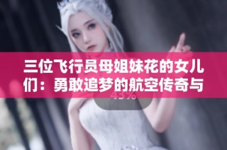 三位飞行员母姐妹花的女儿们：勇敢追梦的航空传奇与美好回忆